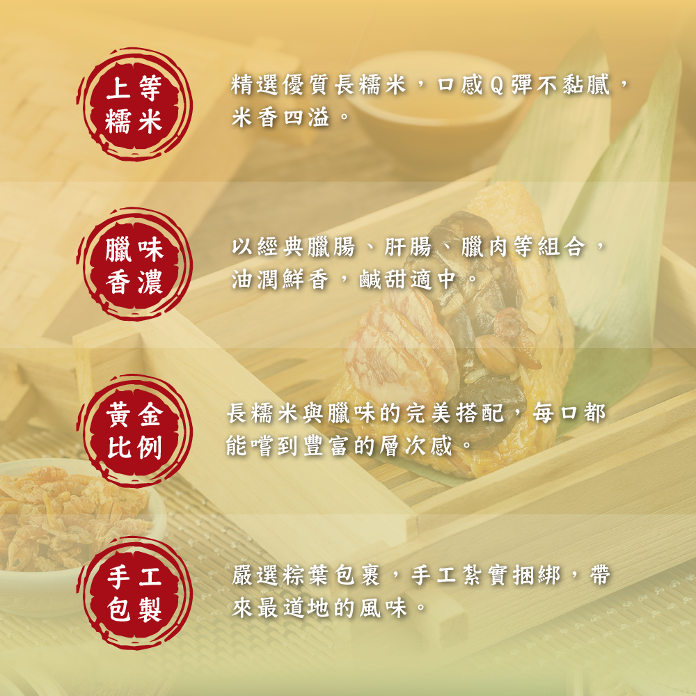 精選優質長糯米,口感Q彈不黏膩,米香四溢。【臘味，以經典臘腸、肝腸、臘肉等組合,油潤鮮香,鹹甜適中，長糯米與臘味的完美搭配,每口都，能嚐到豐富的層次感。嚴選粽葉包裹,手工紮實捆綁,帶，來最道地的風味。
