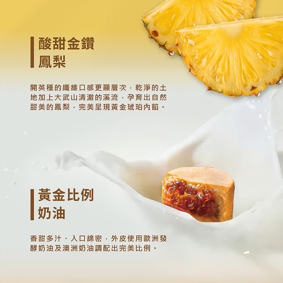 酸甜金鑽，開英種的纖維口感更顯層次,乾淨的土，地加上大武山清澈的溪流,孕育出自然，甜美的鳳梨,完美呈現黃金琥珀內餡。黃金比例，香甜多汁、入口綿密,外皮使用歐洲發，酵奶油及澳洲奶油調配出完美比例。
