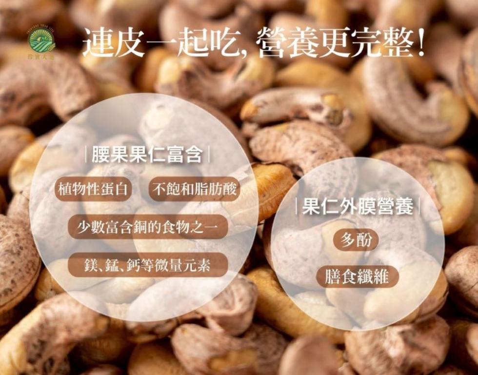 > 連皮一起吃,營養更完整!珍寶大地，【腰果果仁富含 ，【植物性蛋白) 不飽和脂肪酸，果仁外膜營養，少數富含銅的食物之一，鎂、錳、鈣等微量元素，【膳食纖維。