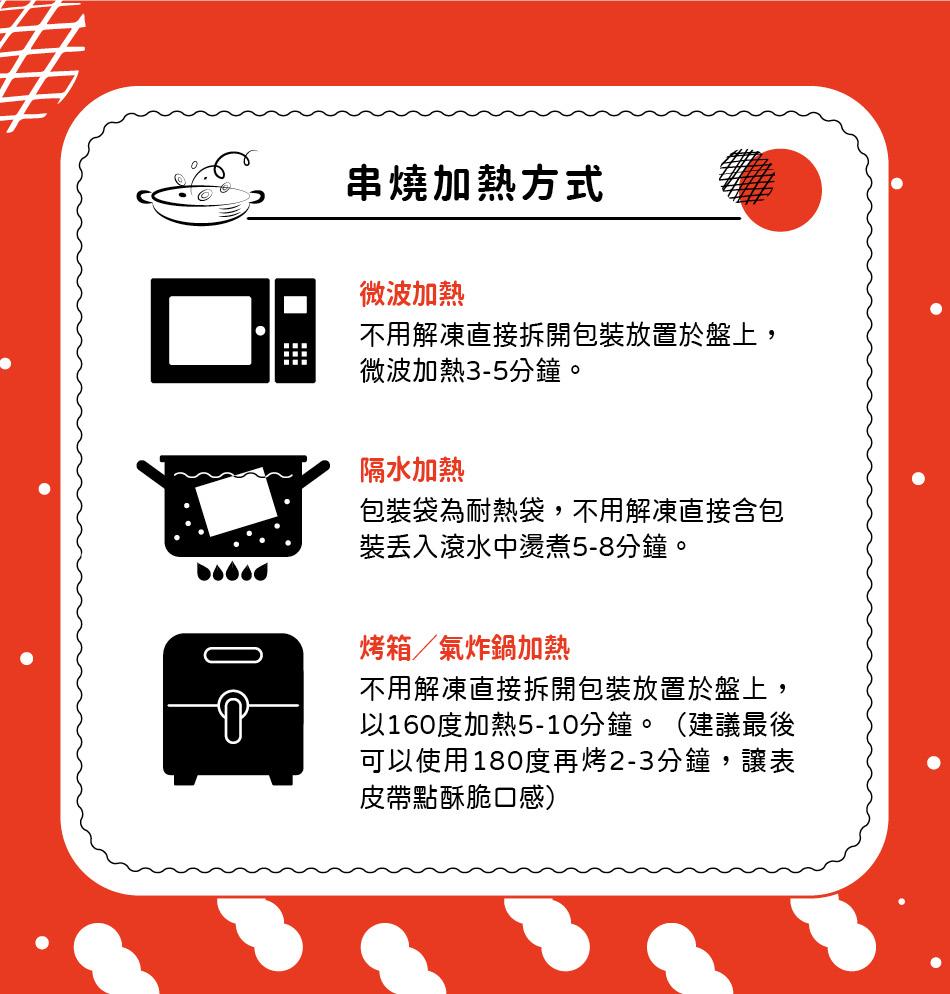 串燒加熱方式，微波加熱，不用解凍直接拆開包裝放置於盤上,微波加熱3-5分鐘。隔水加熱，包裝袋為耐熱袋,不用解凍直接含包，裝丟入滾水中燙煮5-8分鐘。烤箱/氣炸鍋加熱，不用解凍直接拆開包裝放置於盤上,以160度加熱5-10分鐘。(建議最後，可以使用18