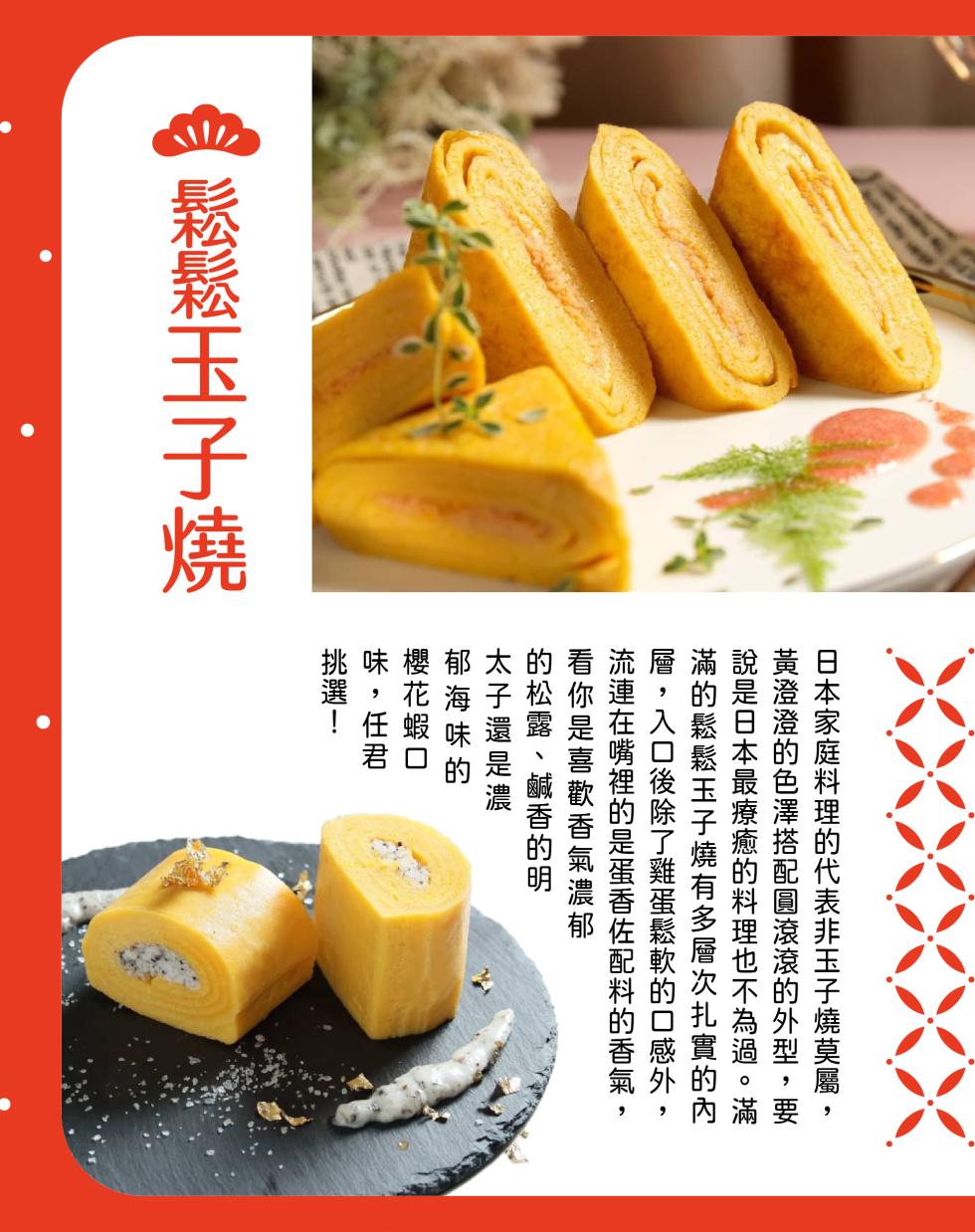 鬆鬆玉子燒，日本家庭料理的代表非玉子燒莫屬,黃澄澄的色澤搭配圓滾滾的外型,要，說是日本最療癒的料理也不為過。滿，滿的鬆鬆玉子燒有多層次扎實的內，層,入口後除了雞蛋鬆軟的口感外,流連在嘴裡的是蛋香佐配料的香氣,看你是喜歡香氣濃郁，的松露、鹹香的明，太子