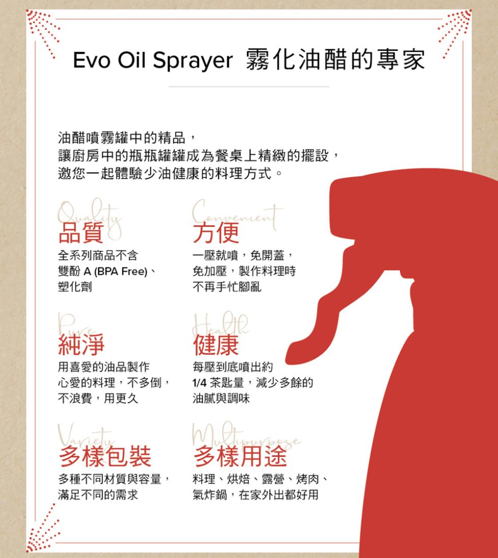 Evo Oil Sprayer 霧化油醋的專家，油醋噴霧罐中的精品,讓廚房中的瓶瓶罐罐成為餐桌上精緻的擺設,邀您一起體驗少油健康的料理方式。全系列商品不含，雙酚 A (BPA Free)、塑化劑，用喜愛的油品製作，心愛的料理,不多倒,不浪費,用更久，
