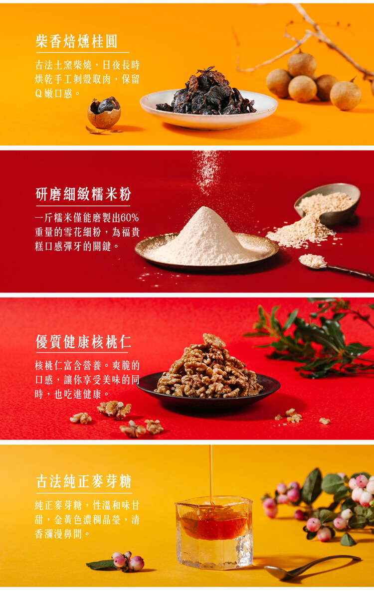 柴香焙燻桂圓,古法土窯柴燒,日夜長時,烘乾手工剝殼取肉,保留,Q嫩口感。研磨細緻糯米粉,一斤糯米僅能磨製出60%,重量的雪花細粉,為福貴,糕口感彈牙的關鍵。優質健康核桃仁,核桃仁富含營養。爽脆的,口感,讓你享受美味的同,時,也吃進健康。古法純正麥芽糖