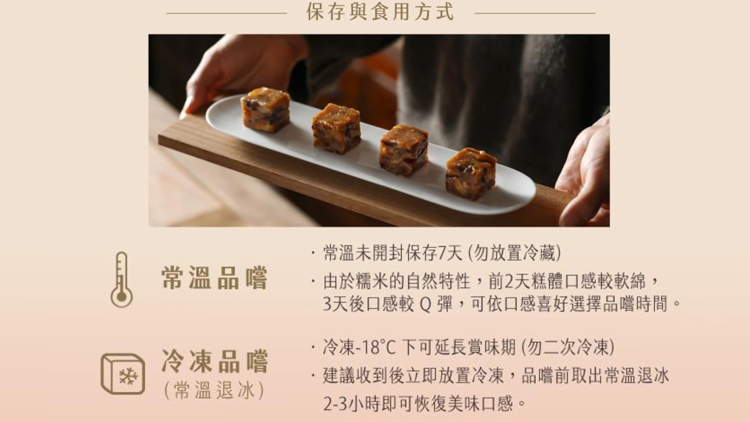 常溫品嚐,冷凍品嚐,(常溫退冰),保存與食用方式,·常溫未開封保存7天(勿放置冷藏),・由於糯米的自然特性,前2天糕體口感較軟綿,3天後口感較Q彈,可依口感喜好選擇品嚐時間。·冷凍-18℃下可延長賞味期(勿二次冷凍),建議收到後立即放置冷凍,品嚐前取
