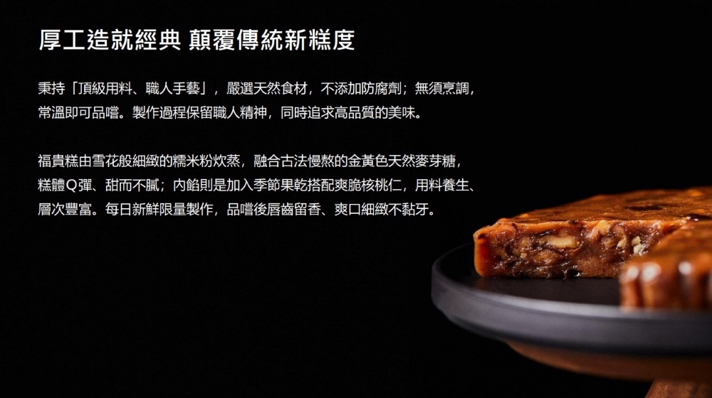 厚工造就經典 顛覆傳統新糕度,秉持頂級用料、職人手藝,嚴選天然食材,不添加防腐劑;無須烹調,常溫即可品嚐。製作過程保留職人精神,同時追求高品質的美味。福貴糕由雪花般細緻的糯米粉炊蒸,融合古法慢熬的金黃色天然麥芽糖,糕體Q彈、甜而不膩;內餡則是加入季節