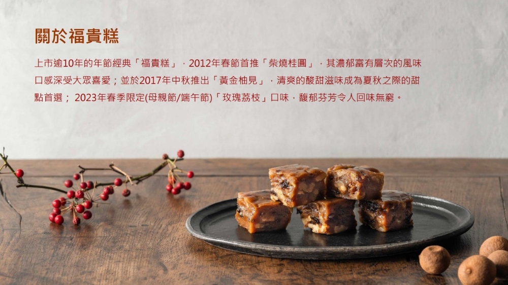關於福貴糕，上市逾10年的年節經典福貴糕,2012年春節首推柴燒桂圓,其濃郁富有層次的風味，口感深受大眾喜愛;並於2017年中秋推出黃金柚見,清爽的酸甜滋味成為夏秋之際的甜，點首選;2023年春季限定(母親節/端午節)玫瑰荔枝口味,馥郁芬芳令人回味無