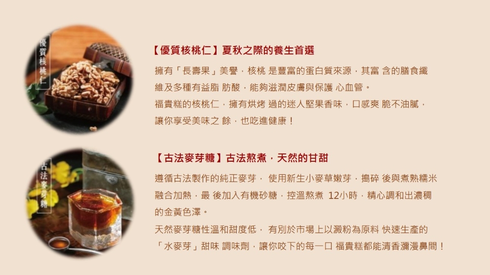 法麥芽糖，【優質核桃仁】夏秋之際的養生首選，擁有長壽果美譽,核桃是豐富的蛋白質來源,其富含的膳食纖，維及多種有益脂肪酸,能夠滋潤皮膚與保護心血管。福貴糕的核桃仁,擁有烘烤過的迷人堅果香味,口感爽脆不油膩,讓你享受美味之餘,也吃進健康!【古法麥芽糖】古