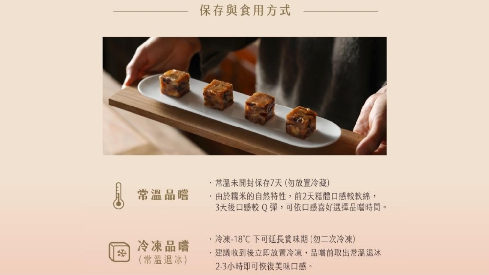 常溫品嚐，保存與食用方式，·常溫未開封保存7天(勿放置冷藏)，由於糯米的自然特性,前2天糕體口感較軟綿,3天後口感較Q彈,可依口感喜好選擇品嚐時間。冷凍-18℃下可延長賞味期(勿二次冷凍)，冷凍品嚐，(常溫退冰)，建議收到後立即放置冷凍,品嚐前取出常