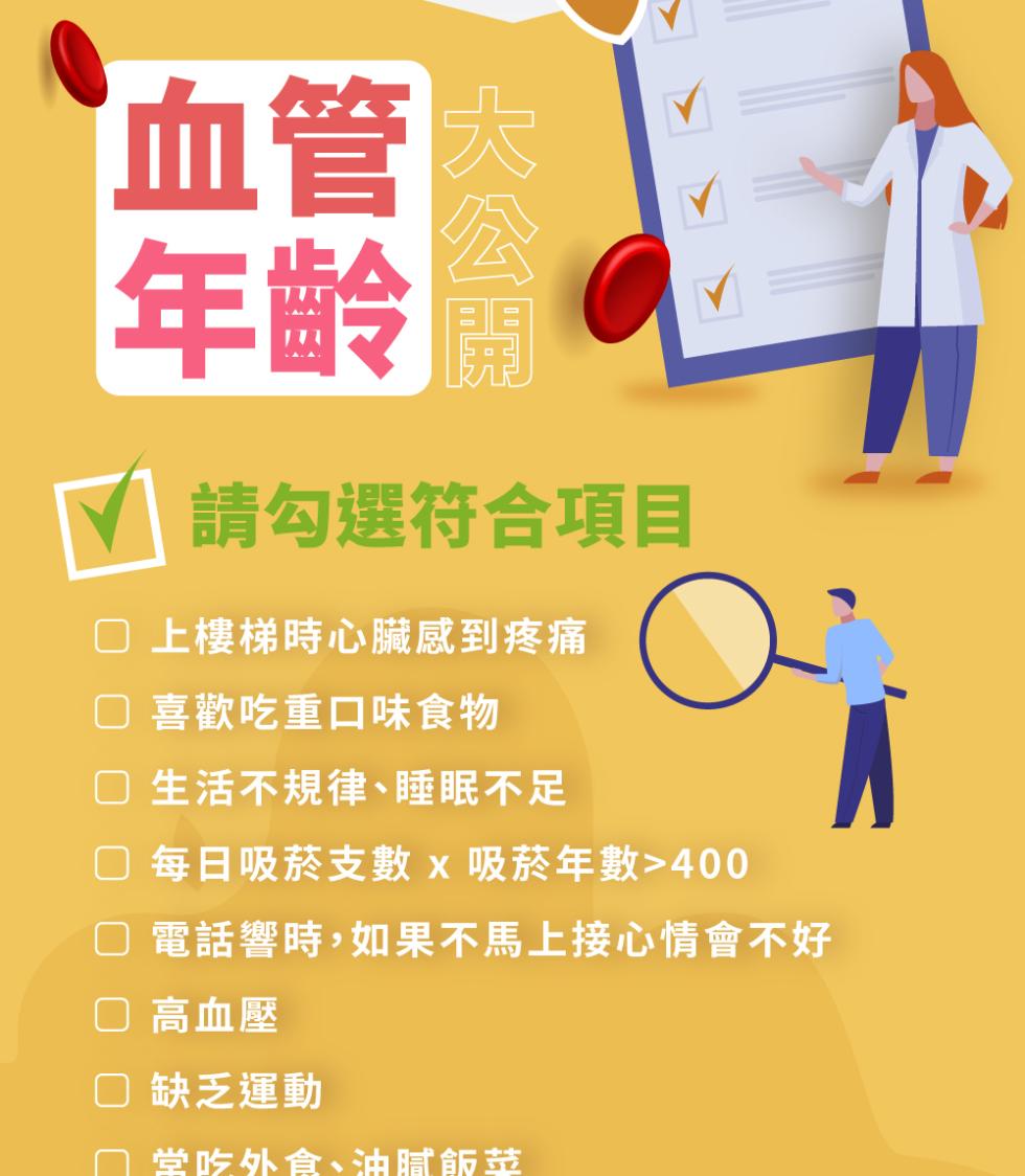 血管内，年齡 開，請勾選符合項目，□ 上樓梯時心臟感到疼痛，○ 喜歡吃重口味食物，口 生活不規律、睡眠不足，② 每日吸菸支數 x 吸菸年數>400，□ 電話響時,如果不馬上接心情會不好，□ 高血壓，□ 缺乏運動，堂吃外食、油腻飯鼓。