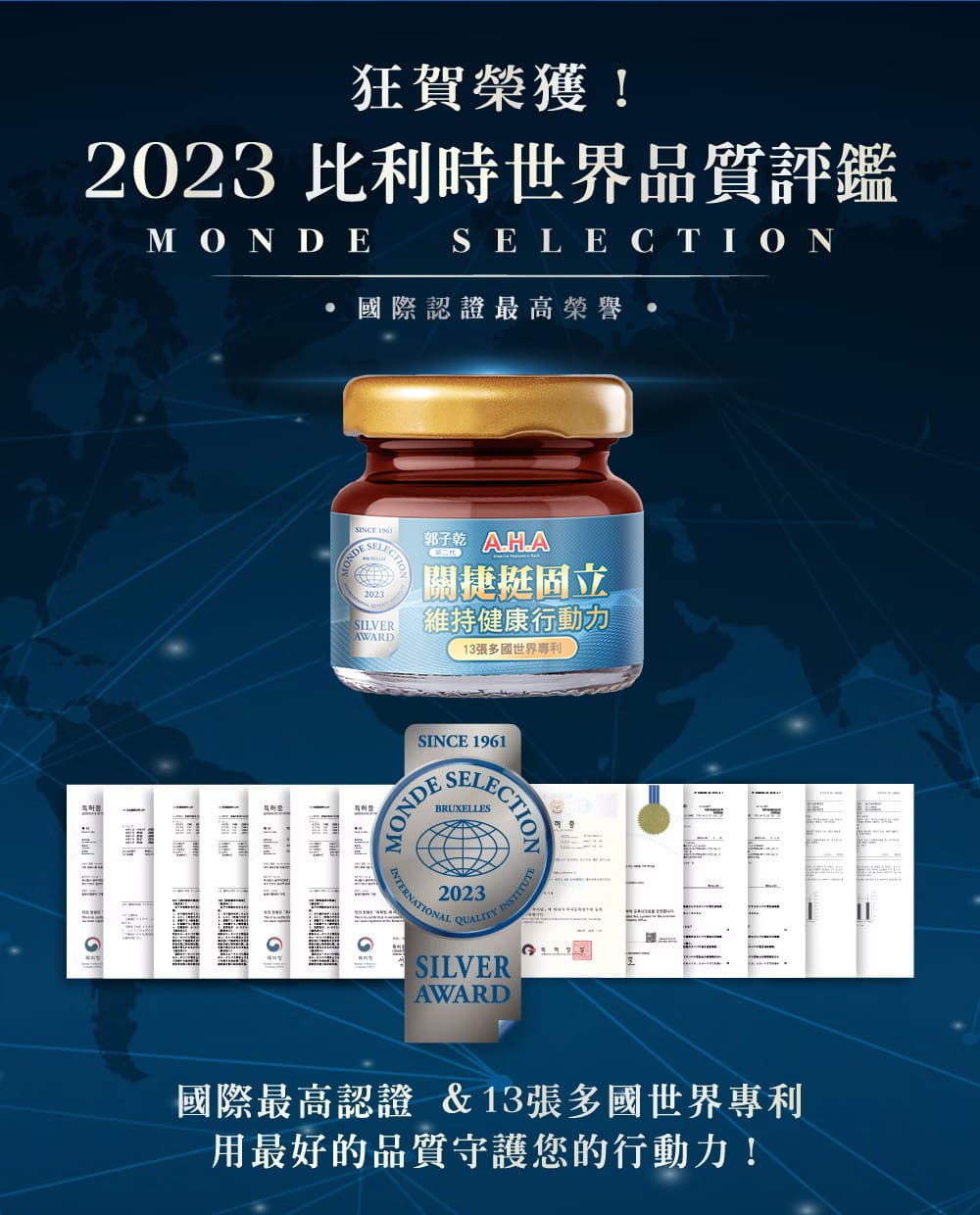 狂賀榮獲!2023 比利時世界品質評鑑,· 國際認證最高榮譽,關捷挺固立,維持健康行動力,13張多國世界專利,國際最高認證&13張多國世界專利,用最好的品質守護您的行動力!。