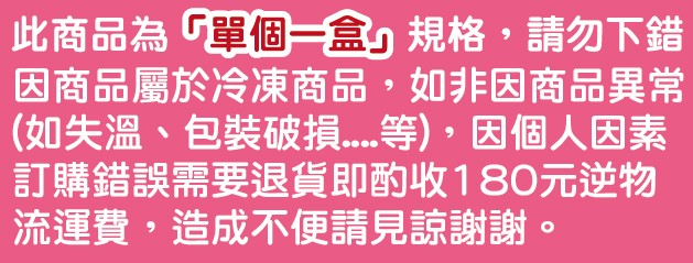 此商品為單個盒規格,請勿下錯，因商品屬於冷凍商品,如非因商品異常，(如失溫、包裝破 等),因個人因素，訂購錯誤需要退貨即酌收180元逆物，流運費,造成不便請見諒謝謝。