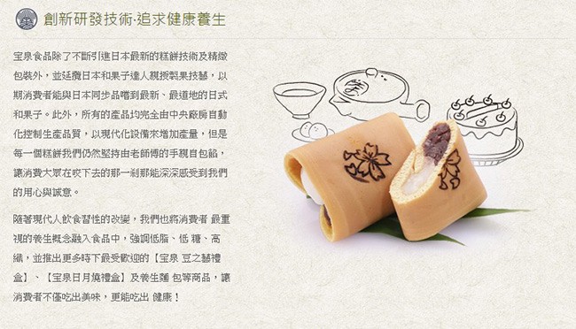 創新研發技術追求健康養生，宝泉食品除了不断引進日本最新的糕餅技術及精緻，包装外,並延纜日本和果子達人親授製果技藝,以，期消費者能與日本同步品嚐到最新、最道地的日式，和果子。此外,所有的產品均完全由中央廠房自動，化控制生產品質,以現代化設備來增加產量,