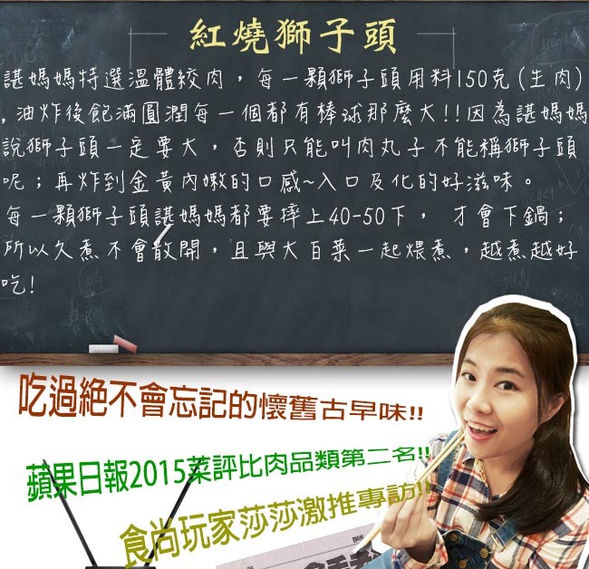 紅燒獅子頭,琵媽媽特選溫體絞肉,每一顆獅子頭用科150克 (主肉),油炸後記酒圓潤每一個靜有棒浦那麼大!!因為護媽媽,說獅子頭一是要大,否則只能叫肉丸子不能稱研子頭,呢%;再炸到金黃 內蝦的口感~入口及化的好滋味。每一顆獅子頭護媽媽靜要棒上40-50