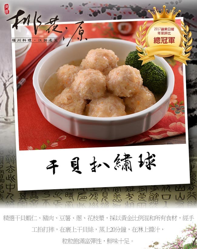 2017蘋果日報,年菜評比,福州料理。江浙名菜,總冠軍,干貝小繡球,T01 雞正,R真基 嘴 公是悉老受能口山秀,精選干貝蝦仁、豬肉、豆薯、蔥、花枝漿,採以黃金比例昆和所有食材,經手,工拍打摔,在裹上干貝絲,蒸上20分鐘,在淋上醬汁,粒粒飽滿富彈性,