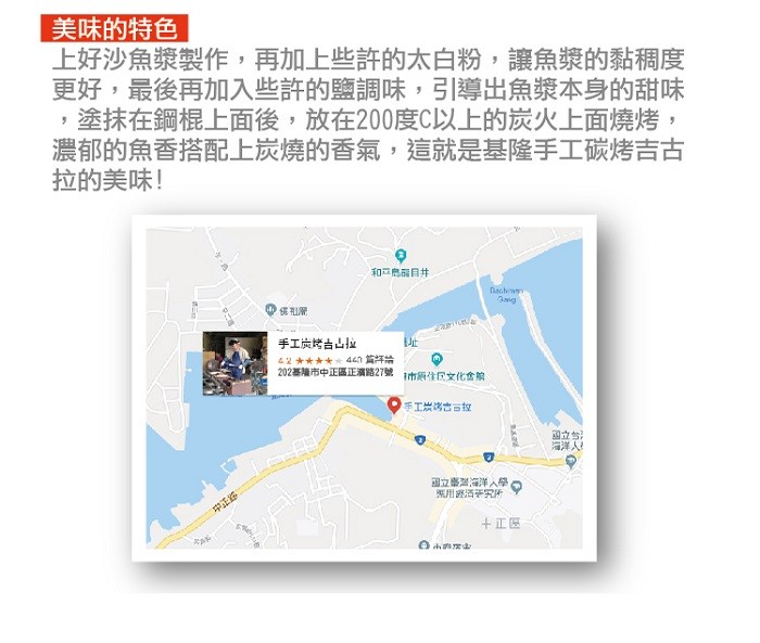 美味的特色，上好沙魚漿製作,再加上些許的太白粉,讓魚漿的黏稠度，更好,最後再加入些許的鹽調味,引導出魚漿本身的甜味，塗抹在鋼棍上面後,放在200度C以上的炭火上面燒烤,濃郁的魚香搭配上炭燒的香氣,這就是基隆手工碳烤吉古，拉的美味!和二島目井，手工炭烤
