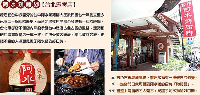 阿水獅豬腳【台北忠孝店)，總店在台中公園旁的台中阿水獅豬腳大王於民國七十年創立至今，已有二十餘年的歷史,而台北忠孝店開幕至今也有十年的時間。台北忠孝店不僅店内陳設承襲台中總店古色古香的風格,連豬腳，的口感都跟總店一模一樣,而博受翼客鍾愛,舉凡政商名流