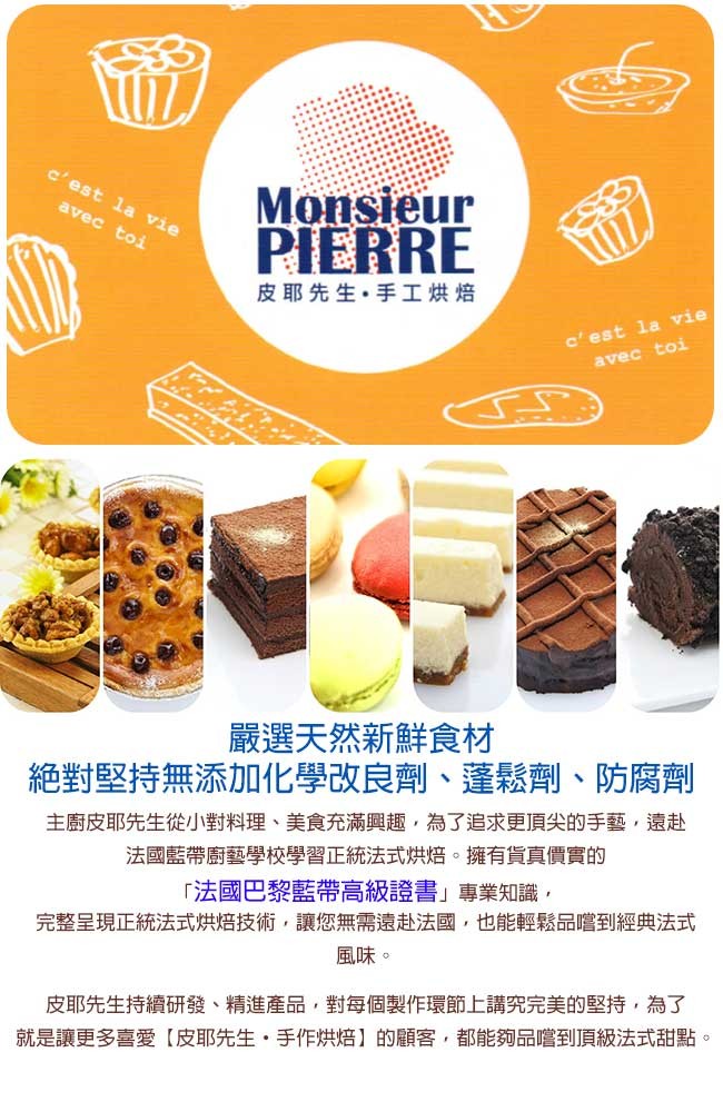 皮耶先生。手工烘焙,嚴選天然新鮮食材,絶對堅持無添加化學改良劑、蓬鬆劑、防腐劑,主廚皮耶先生從小對料理、美食充滿興趣,為了追求更頂尖的手藝,遠赴,法國藍帶廚藝學校學習正統法式烘焙。擁有貨真價實的,法國巴黎藍帶高級證書專業知識,完整呈現正統法式烘焙技術