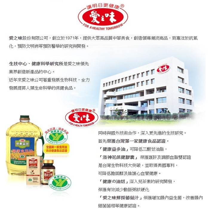 讓明日更健康。愛之味股份有限公司,創立於1971年,提供大眾高品質中華美食,創造領導潮流商品,到專注於抗氧，化,預防文明病等預防醫學的研究與開發。生技中心、健康科學研究所是愛之味領先，業界創造新產品的中心。近年來愛之味公司著重發展生物科技,全力，發展