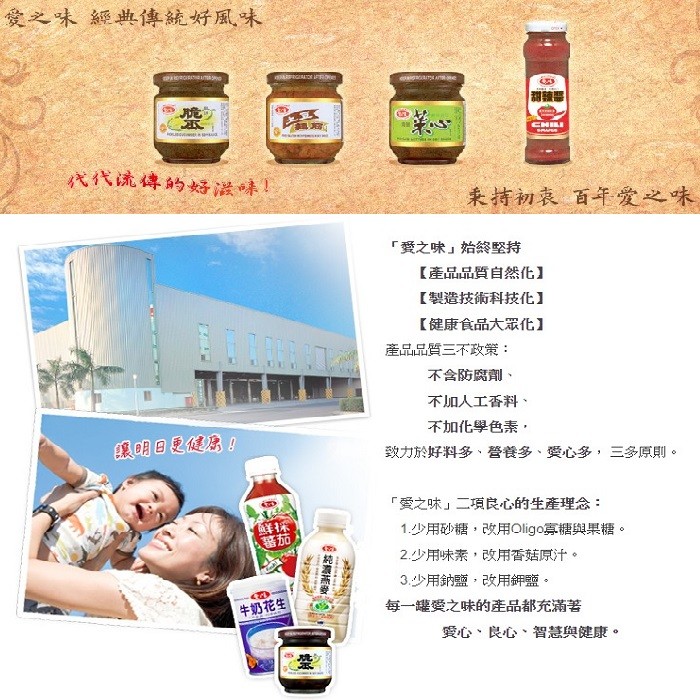 愛之味 經典傳統好風味，代代流傳的好滋味!来持初哀 百年愛之味，愛之味始終堅持，【產品品質自然化】，【製造技術科技化]，【健康食品大眾化】，產品品質三不政策:不含防腐劑、不加人工香料、不加化學色素,讓明日是健!致力於好料多、營養多、受心多,三多原則。
