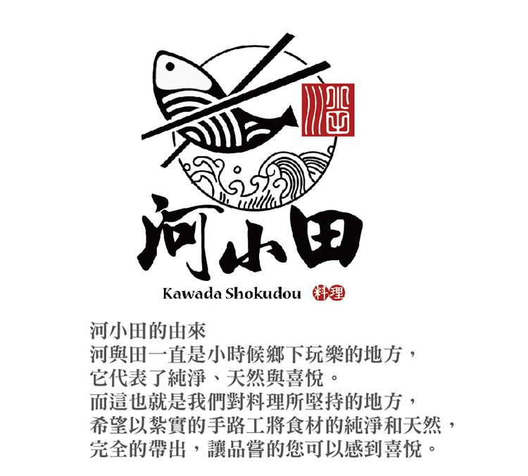 河小田，河小田的由來，河與田一直是小時候鄉下玩樂的地方,它代表了純淨、天然與喜悅。而這也就是我們對料理所堅持的地方,希望以紮實的手路工將食材的純淨和天然,完全的帶出,讓品嘗的您可以感到喜悅。