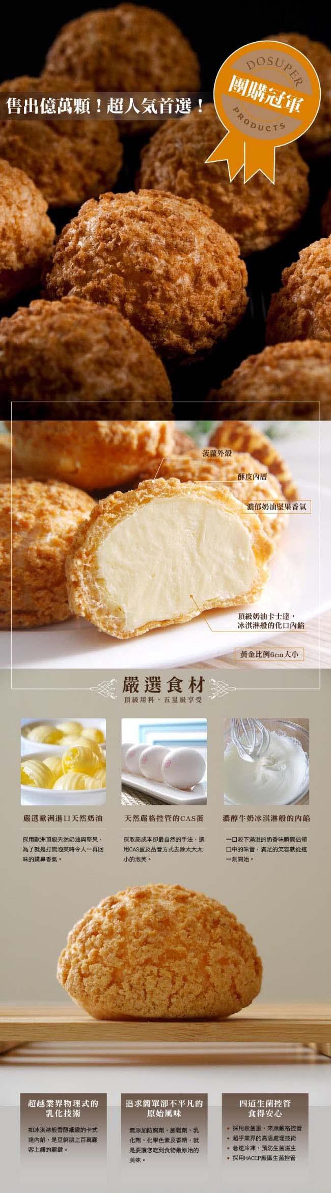 團購冠軍，售出億萬顆!超人気首選!菠蘿外殼，酥皮內層，濃郁奶油堅果香氣，頂級奶油卡士達,冰淇淋般的化口內餡，黄金比例6cm大小，嚴選食材，頂級用料,五單級享受，嚴選歐洲進口天然奶油，天然嚴格控管的CAS蛋，濃醇牛奶冰淇淋般的內餡，採用歐洲頂級天然奶油