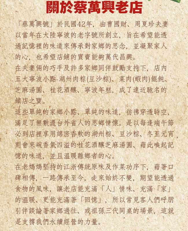 關於蔡萬興老店,蔡萬興號於民國42年,由曹國財、周夏珍夫妻,以當年在大陸寧波的老字號所創立,旨在希望能透,過記憶裡的味道來傳承對家鄉的思念,並凝聚家人,的心,也希望店鋪的買賣能夠萬代昌興。在夫妻倆的巧手及許多家鄉同伴鼓勵支持下,店內,五大寧波小點-