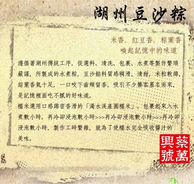 湖州豆空粽,米香,紅豆香,粽葉香,喚起記憶中的味道,遵循著湖州傳統工序,從選料、清洗、包裹、水煮等製作繁瑣,嚴謹,所製成的水煮粽,豆沙餡料質感稠滑、清甜,米粒軟綿,綜葉香氣十足,一ロ咬下齒頰留香,吸引不少饕客慕名而來,是記憶裡面吃不膩的好味道。糯米選