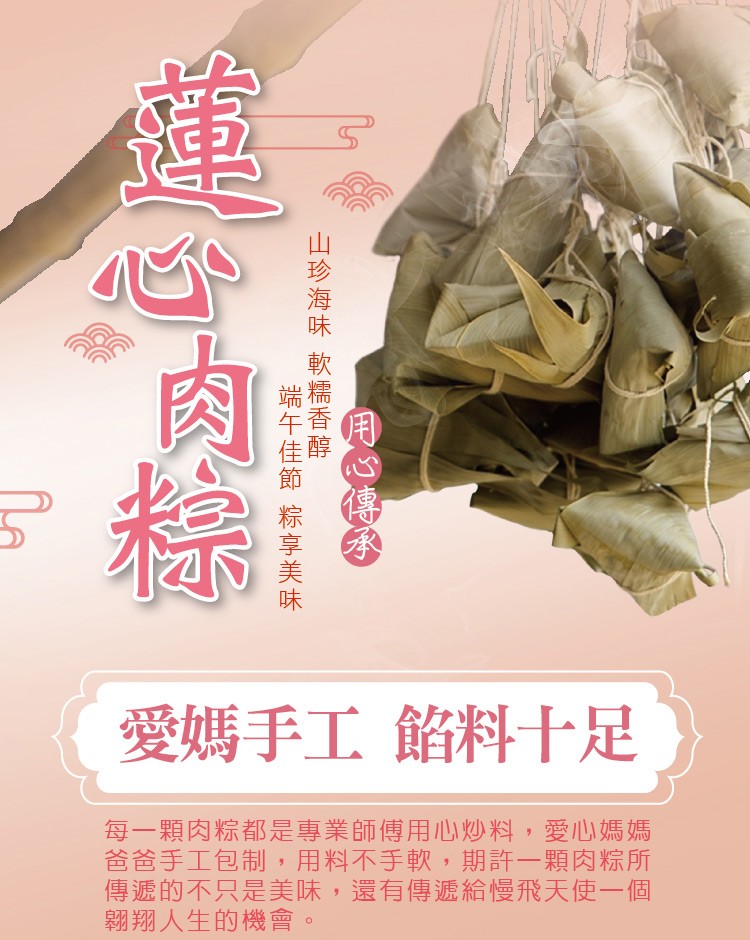 愛媽手工 餡料十足，每一顆肉粽都是專業師傅用心炒料,愛心媽媽，爸爸手工包制,用料不手軟,期許一顆肉粽所，傳遞的不只是美味,還有傳遞給慢飛天使一個，翱翔人生的機會。用O傳多，山珍海味 軟糯香醇一，端午佳節 粽享美味一。