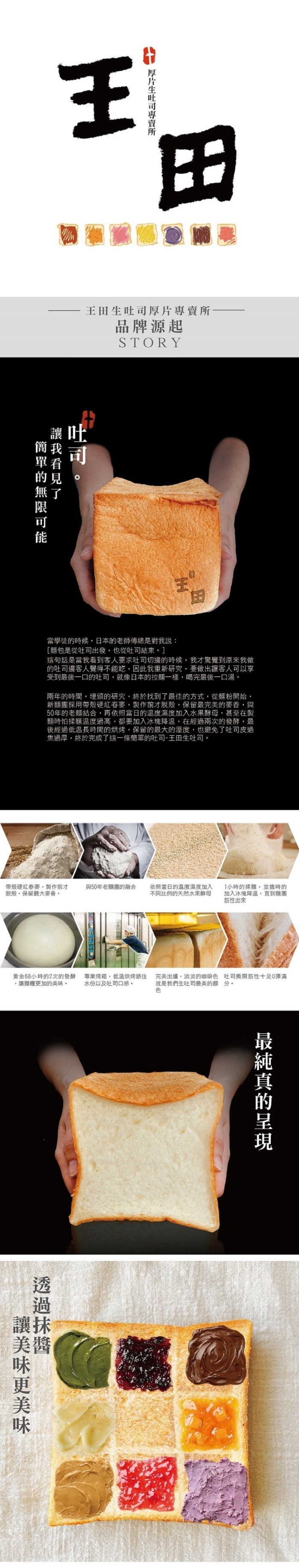 簡單的無限可能，讓美味更美味，讓我看見了，帶殼硬紅春麥,製作前才，脫殼,保留最大麥香。厚片生吐司專賣所，王田生吐司厚片專賣所，品牌源起，當學徒的時候,日本的老師傅總是對我說:[麵包是從吐司出發,也從吐司結束。]，這句話是當我看到客人要求吐司切邊的時候