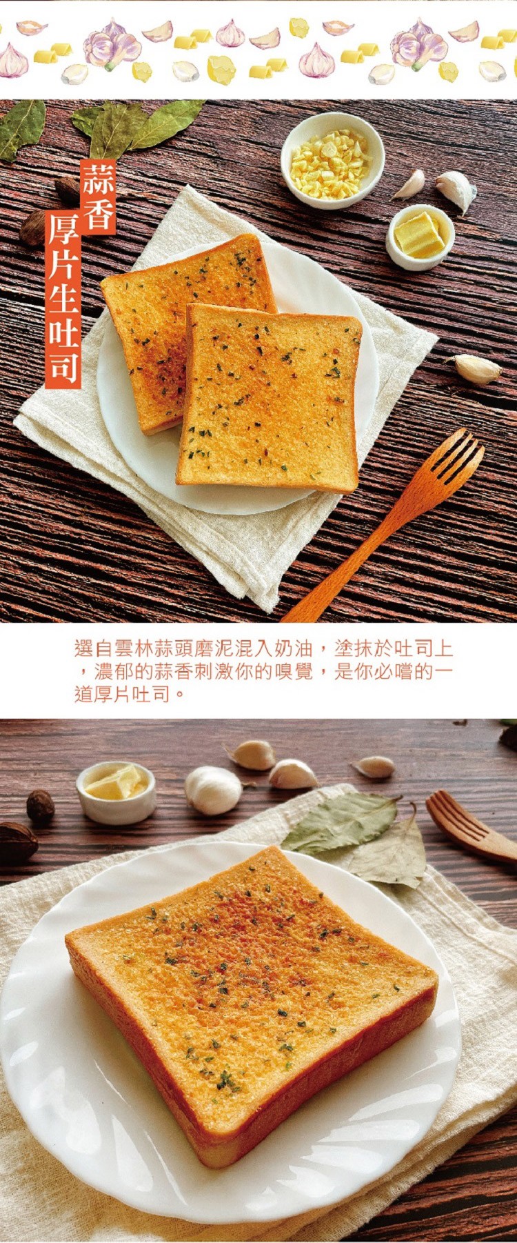 選自雲林蒜頭磨泥混入奶油,塗抹於吐司上，濃郁的蒜香刺激你的嗅覺,是你必嚐的一，道厚片吐司。