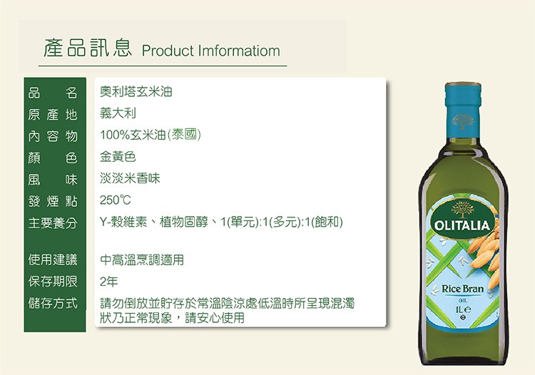 產品訊息 Product Imformatiom，原產地，內容物，發煙點，主要養分，使用建議，保存期限，儲存方式，奧利塔玄米油，義大利，100%玄米油(泰國)，金黃色，淡淡米香味，250℃，Y-穀維素、植物固醇、1(單元):1(多元):1(飽和)，中