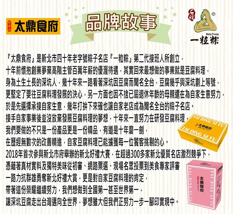  太鼎食府，品牌故事，太鼎食府是新北市四十年老字號粽子名店一粒粽第二代接班人所創立,太朗 府，十年前懷抱創業夢棄高階主管百萬年薪的優渥待遇,其實回來最想做的事業就是豆腐料理,身為土生土長的深坑人,幾十年來一路看著深坑因豆腐而聞名全台,豆腐幾乎與深坑劃