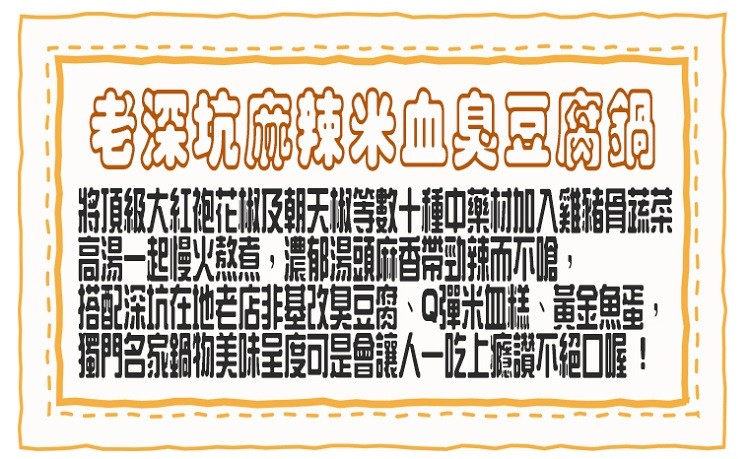 段深坑兒的染血臭豆腐鍋，將頂級大紅袍花椒及朝天椒等數十種中藥材加入雞豬胃蔬菜，一起慢火熬煮,濃郁湯頭麻香帶勁辣而不嗆,配深坑在地老店非基改臭豆腐、Q彈米血糕、黃金魚蛋，名家鍋物美味呈度可是會讓人一吃上獲讚不絕口喔!。