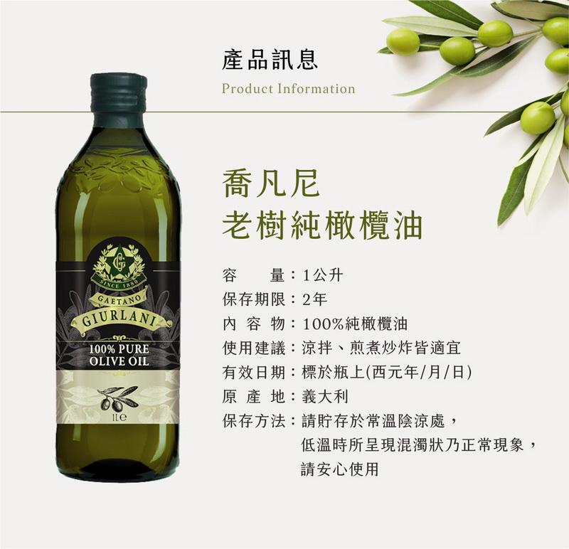 產品訊息，喬凡尼，老樹純橄欖油，容量:1公升，保存期限:2年，內容物:100%純橄欖油，使用建議:涼拌、煎煮炒炸皆適宜，有效日期:標於瓶上(西元年/月/日)，原產地:義大利，保存方法:請貯存於常溫陰涼處,低溫時所呈現混濁狀乃正常現象,請安心使用。
