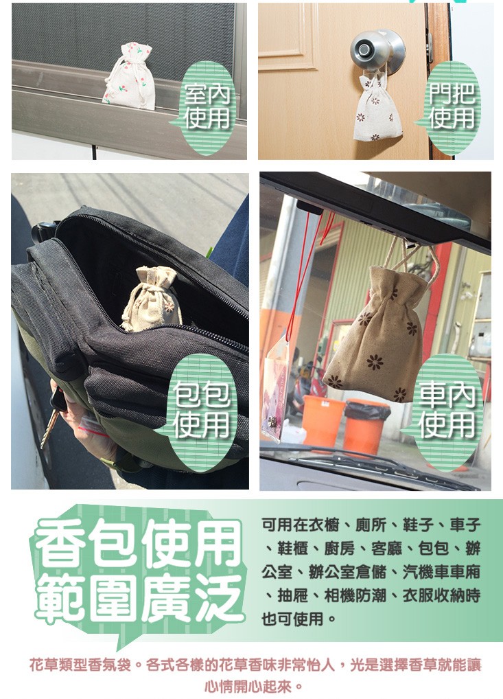 香包使用，範圍廣泛，可用在衣櫥、廁所、鞋子、車子，鞋櫃、廚房、客廳、包包、辦，公室、辦公室倉儲、 汽機車車廂，抽屜、相機防潮、衣服收納時，也可使用。花草類型香氛袋。各式各樣的花草香味非常怡人,光是選擇香草就能讓，心情開心起來。