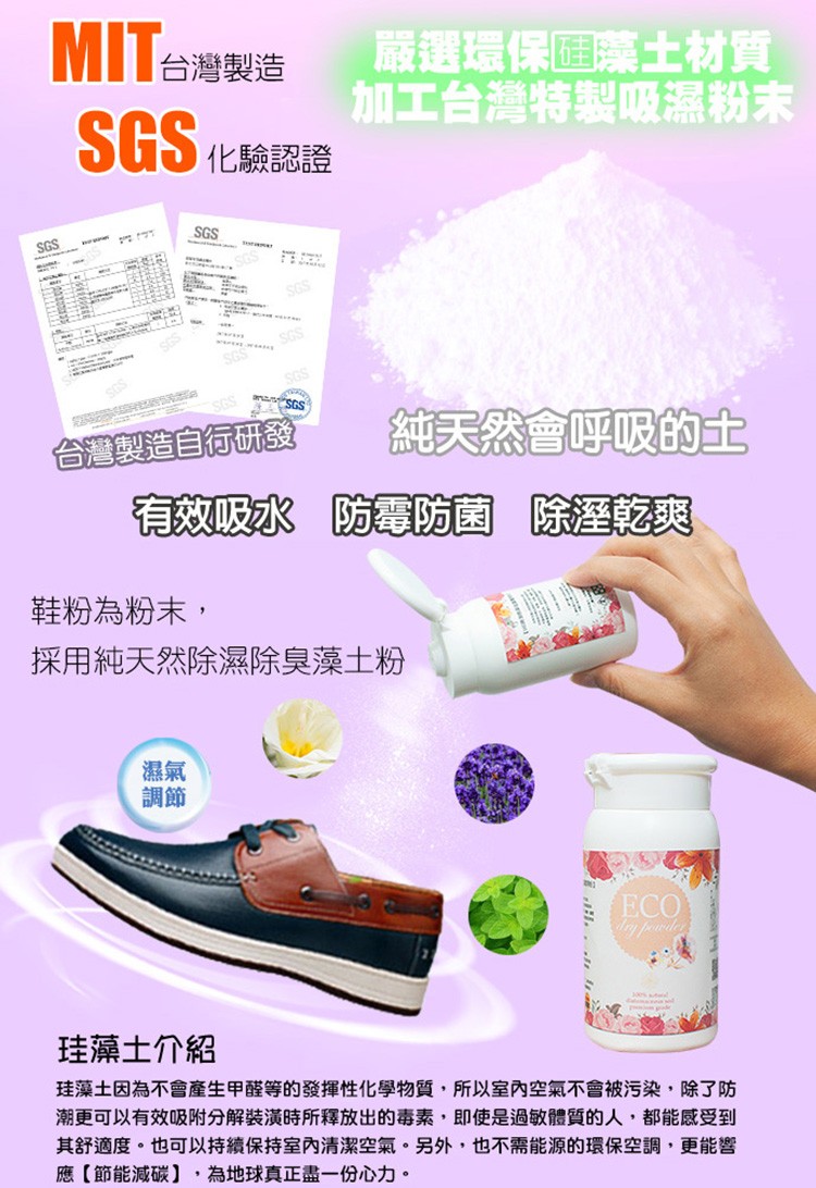 嚴選環保回薬土材質，加工台灣特製吸濕粉末，SGS ŁRE，純天然會呼吸的土，台灣製造自行研發，有效吸水 防防菌 除乾爽，鞋粉為粉末,採用純天然除濕除臭藻土粉，珪藻土介紹，珪藻土因為不會產生甲醛等的發揮性化學物質,所以室內空氣不會被污染,除了防，潮更可