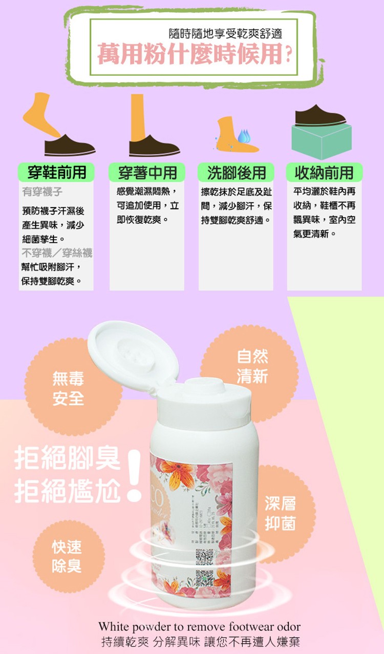 隨時隨地享受乾爽舒適，萬用粉什麼時候用?穿鞋前用，穿著中用，洗腳後用，收納前用，感覺潮濕悶熱,擦乾抹於足底及趾，間,減少腳汗,保，持雙腳乾爽舒適。有穿襪子，平均灑於鞋內再，收納,鞋櫃不再，飄異味,室內空，氣更清新。可追加使用,立，預防襪子汗濕後，即恢