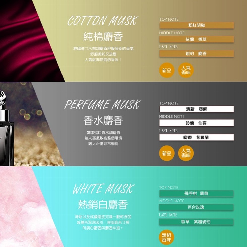 粉紅胡椒，純棉麝香，依蘭香草，韓國進口木質調香舒服溫柔的香氣，舒服柔和又放鬆，琥珀 麝香，人氣度非常高的香味!清新 亞麻，香水麝香，鈴蘭 仙客，韓國進口香水調鋼香，迷人香氣散布整個環境，讓人心情非常愉悅，麝香 紫羅蘭，佛手柑 葡萄，熱銷白麝香，清新以