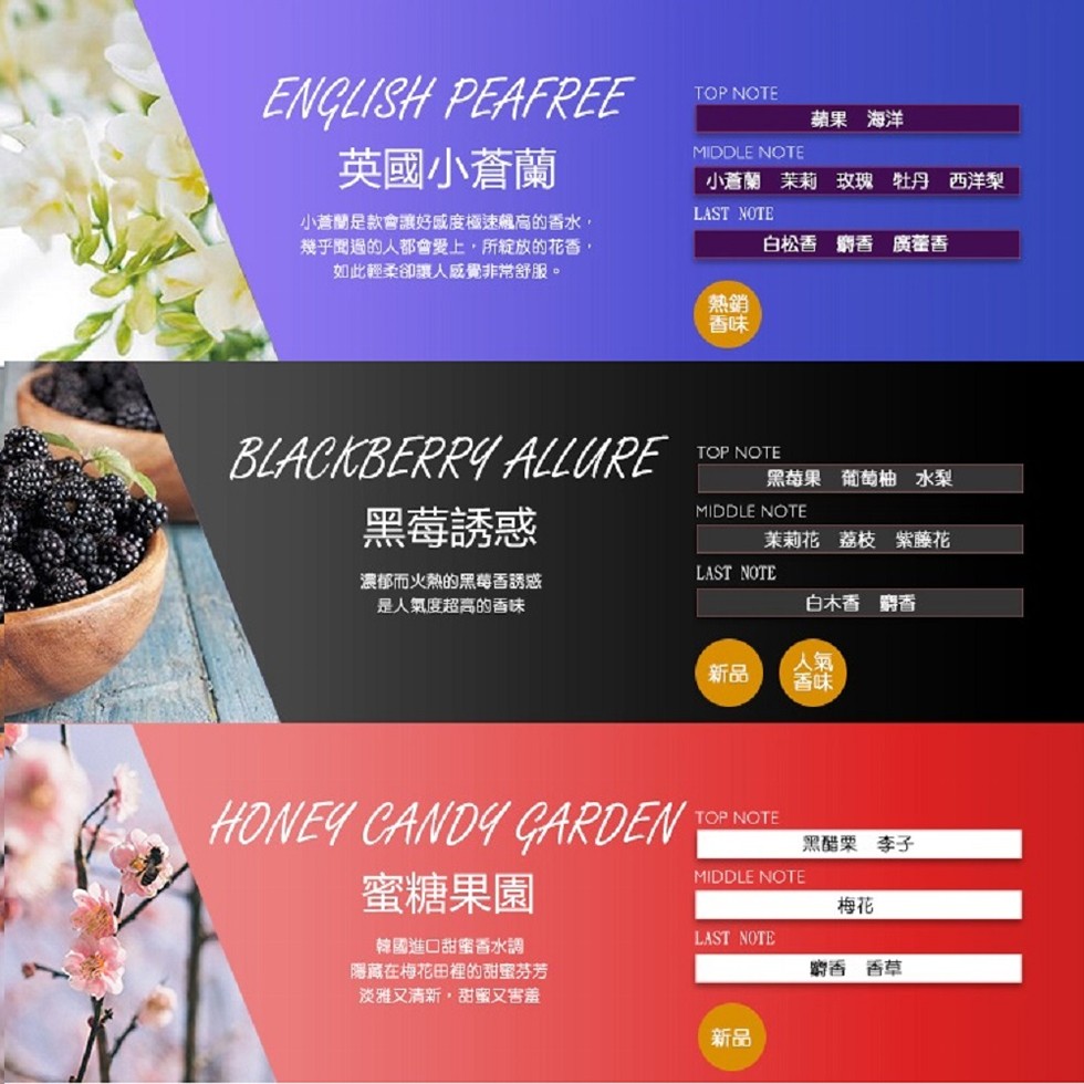 蘋果 海洋，英國小蒼蘭，小蒼蘭茉莉 玫瑰 牡丹 西洋梨，小蒼蘭是款會讓好感度極速飆高的香水,幾乎聞過的人都會愛上,所綻放的花香,如此輕柔卻讓人感覺非常舒服。白松香 鋼香 廣藿香，黑莓果葡萄柚 水梨，黑莓誘惑，茉莉花荔枝 紫藤花，濃郁而火熱的黑莓香誘惑