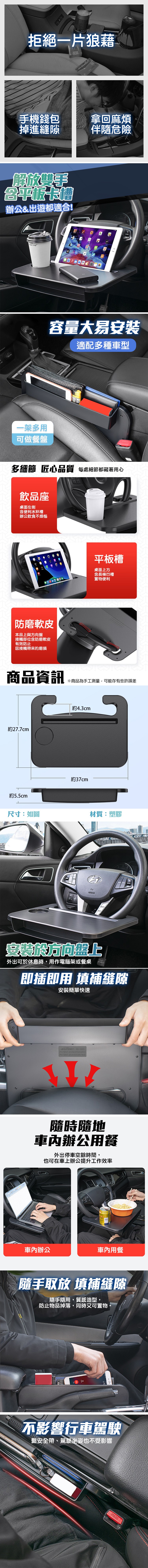 拒絕一片狼藉,手機錢包,掉進縫隙,拿回麻煩,伴隨危險,解放雙手,平板卡槽,辦公&出遊都適合!一架多用,可做餐盤,容量大易安装,適配多種車型,多細節 匠心品質 每處細節都藏著用心,飲品座,桌面左側,含便利水杯槽,辦公飲食不煩惱,平板槽,桌面上方,含長條