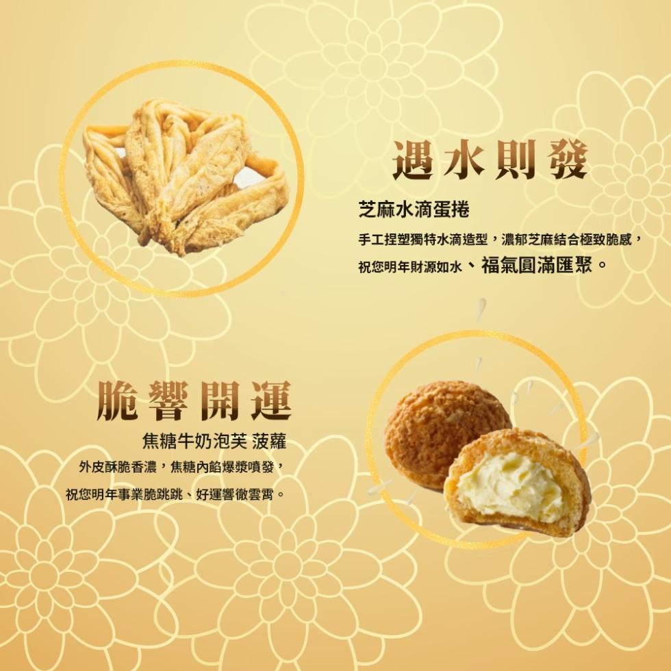 脆響開運，焦糖牛奶泡芙 菠蘿，外皮酥脆香濃,焦糖內餡爆漿噴發,祝您明年事業脆跳跳、好運響徹雲霄。遇水則發，芝麻水滴蛋捲，手工捏塑獨特水滴造型,濃郁芝麻結合極致脆感,祝您明年財源如水、福氣圓滿匯聚。