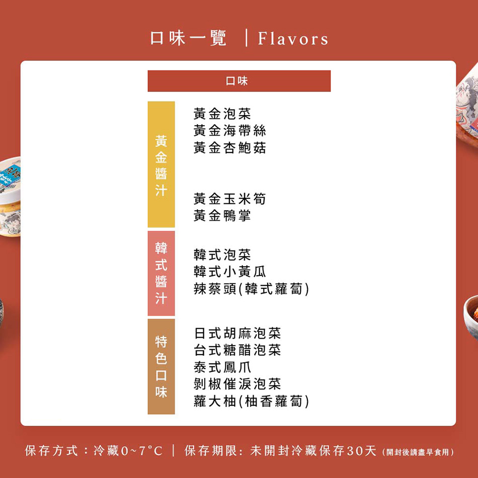 口味一覽 Flavors，黃金醬汁，韓式醬汁，特色口味，黃金泡菜，黃金海帶絲，黃金杏鮑菇，黃金玉米筍，黃金鴨掌，韓式泡菜，韓式小黃瓜，辣蔡頭(韓式蘿蔔)，日式胡麻泡菜，台式糖醋泡菜，泰式鳳爪，剝椒催淚泡菜，蘿大柚(柚香蘿蔔)，保存方式:冷藏0~7°C