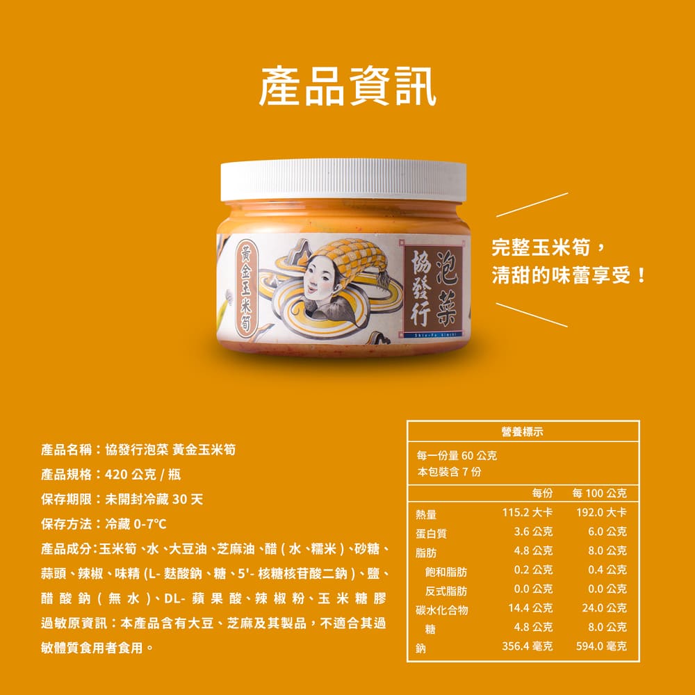 產品資訊，完整玉米筍,清甜的味蕾享受!營養標示，產品名稱:協發行泡菜 黃金玉米筍，產品規格:420公克/瓶，每一份量60公克，本包裝含7份，每100公克，保存期限:未開封冷藏 30 天，115.2大卡，192.0大卡，保存方法:冷藏 0-7℃，產品成
