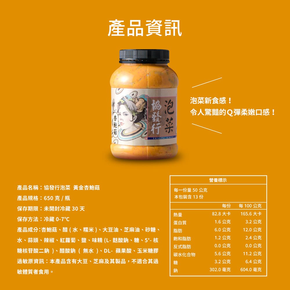 產品資訊，協發行，泡菜新食感!令人驚豔的Q彈柔嫩口感!營養標示，產品名稱:協發行泡菜 黃金杏鮑菇，每一份量50公克，產品規格:650克/瓶，本包裝含13 份，每100公克，保存期限:未開封冷藏30天，82.8大卡，165.6大卡，保存方法:冷藏 0-