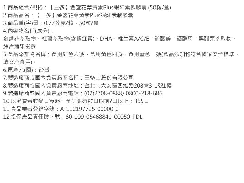 1.商品組合/規格:【三多】金盞花葉黃素Plus蝦紅素軟膠囊(50粒/盒)，2.商品品名:【三多】金盞花葉黃素Plus蝦紅素軟膠囊，3.商品重(容)量:0.77公克/粒,50粒/盒，4.內容物名稱(成分):金盞花萃取物、紅藻萃取物(含蝦紅素)、DHA