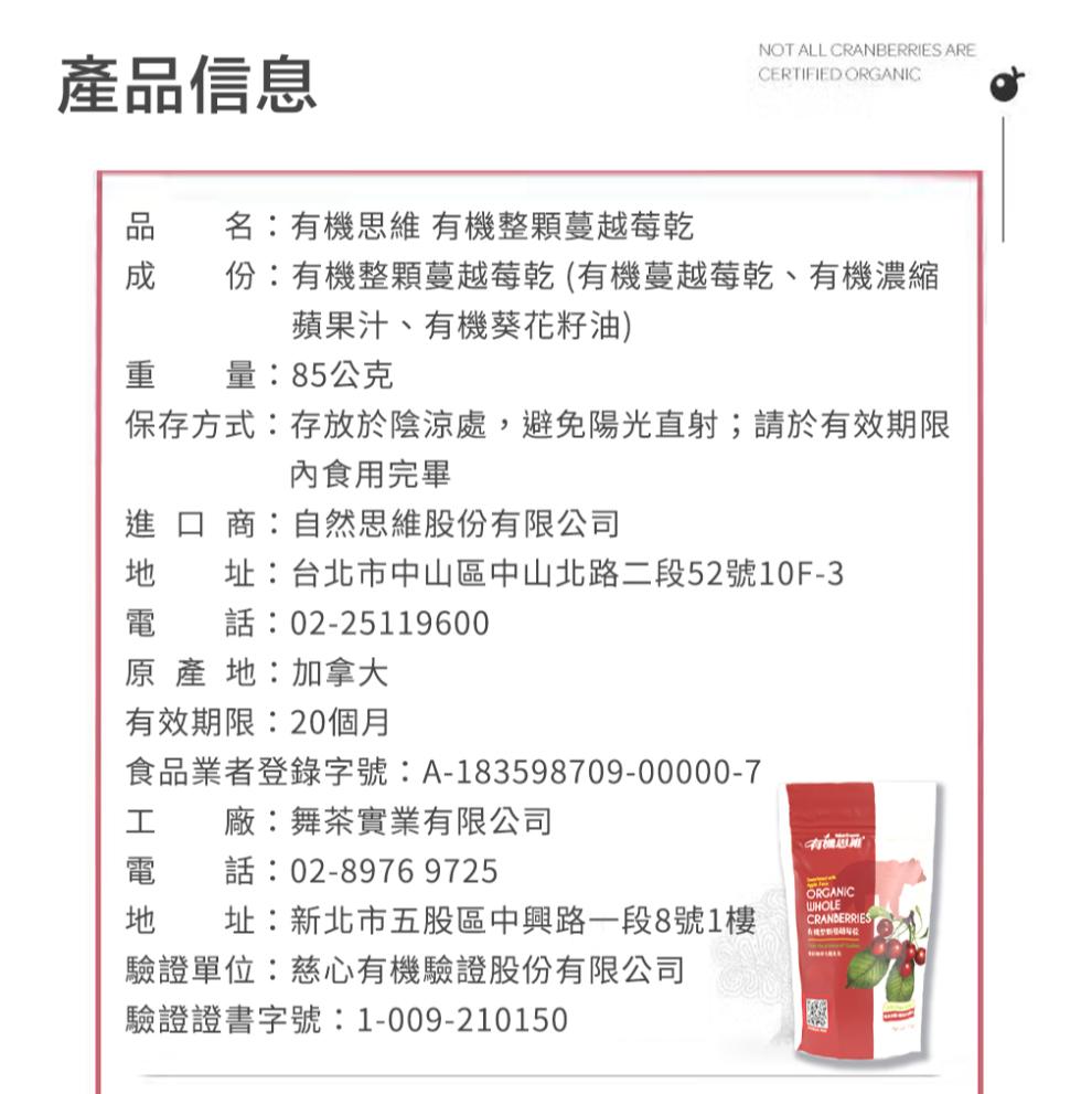 產品信息，名:有機思維有機整顆蔓越莓乾，成 份:有機整顆蔓越莓乾(有機蔓越莓乾、有機濃縮，蘋果汁、有機葵花籽油)，重 量:85公克，保存方式:存放於陰涼處,避免陽光直射;請於有效期限，內食用完畢，進口商:自然思維股份有限公司，址:台北市中山區中山北路