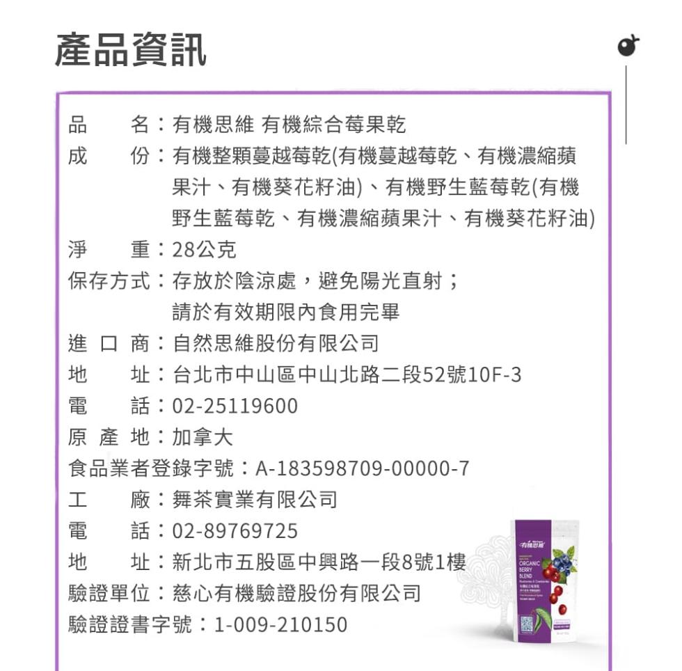 產品資訊，名:有機思維 有機綜合莓果乾，份:有機整顆蔓越莓乾(有機蔓越莓乾、有機濃縮蘋，果汁、有機葵花籽油)、有機野生藍莓乾(有機，野生藍莓乾、有機濃縮蘋果汁、有機葵花籽油)，淨 重:28公克，保存方式:存放於陰涼處,避免陽光直射;，請於有效期限內食