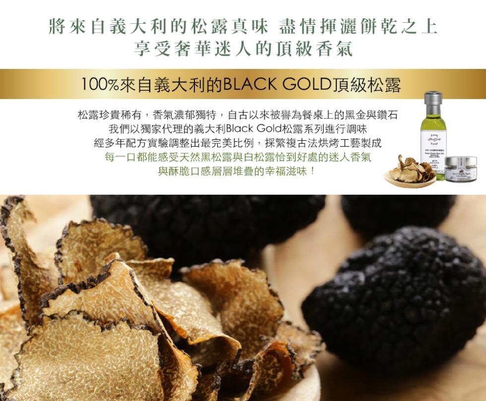 將來自義大利的松露真味 盡情揮灑餅乾之上，享受奢華迷人的頂級香氣，100%來自義大利的BLACK GOLD頂級松露，松露珍貴稀有,香氣濃郁獨特,自古以來被譽為餐桌上的黑金與鑽石，我們以獨家代理的義大利Black Gold松露系列進行調味，經多年配方實