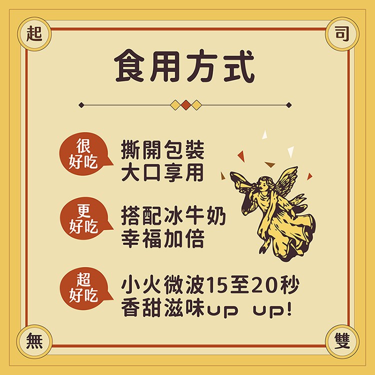 食用方式，撕開包裝，大口享用，搭配冰牛奶，幸福加倍，小火微波15至20秒，香甜滋味up Uup!。