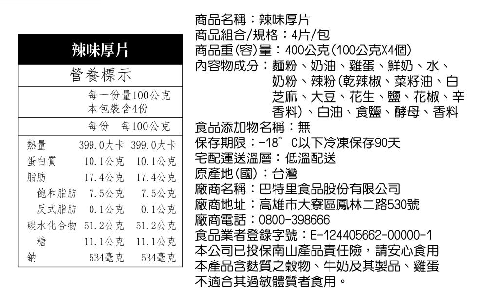 辣味厚片，營養標示，每一份量100公克，本包裝含4份，蛋白質，每份 每100公克，399.0大卡 399.0大卡，商品名稱:辣味厚片，商品組合/規格:4片/包，商品重(容)量:400公克(100公克X4個)，內容物成分:麵粉、奶油、雞蛋、鮮奶、水、奶